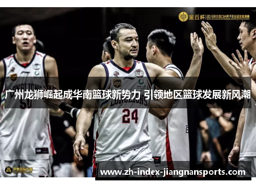 广州龙狮崛起成华南篮球新势力 引领地区篮球发展新风潮
